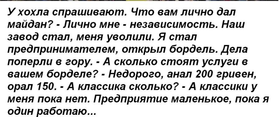 У хохла спрашивают Что вам лично дал майдан Лично мне независимость Наш завод стал меня уволили Я стал предпринимателем открыл бордель дела поперли в гору А сколько стоят услуги в вашем борделе Недорого анал 200 гривен орал 150 А классика сколько А классики у меня пока нет Предприятие маленькое пока я один работаю