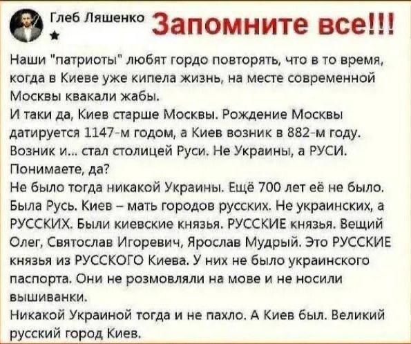 Ш Запомните все Наши патриоты любят гордо повторять что в то время когда в Киеве уже кипела жизнь на месте современной Москвы квакали жабы И таки да Киев старше Москвы Рождение Москвы датируется 11477м годом а Киев возник в 8827м году Возник и стал столицей Руси Не Украины а РУСИ Понимаете да Не было тогда никакой Украины Ещё 700 лет её не было Была Русь Киев мать городов русских Не украинских а Р