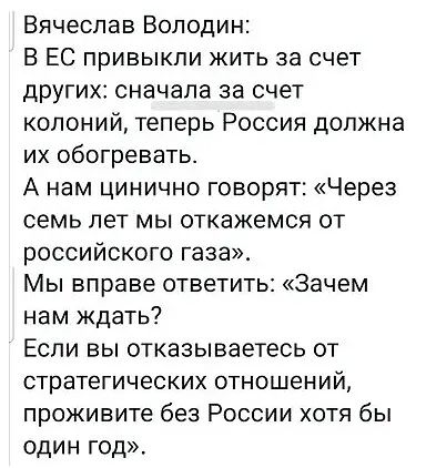 Вячеслав Володин В ЕС привыкли жить за счет других сначала за счет колоний теперь Россия должна их обогревать А нам цинично говорят Через семь лет мы откажемся от российского газа Мы вправе ответить Зачем нам ждать Если вы отказываетесь от стратегических отношений проживите без России хотя бы ОДИН год