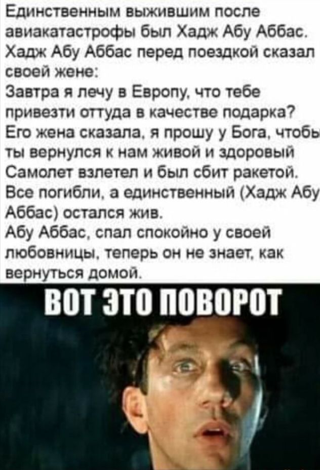 Единственным выжившим после авиакатастрофы был Хадж Абу Аббас Хадж Абу Аббас перед поездхоьч сказал своей жене Завтра Я лечу Европу что тебе привезти оттуда в качестве подарка Его жена сказала я прошу у Бога чтобь ты вернулся к нам живой и здоровым Самолет взлетел и был сбит рэкетом Все погибли а единственный Ходж Абу Аббас остался жив Абу Аббас спап спокойно у своей любовницы теперв он не знает к