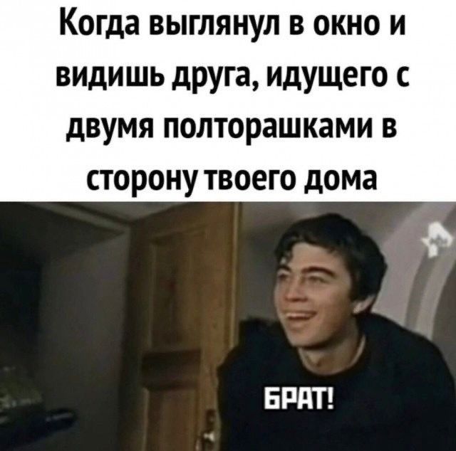 Когда выглянул в окно и видишь друга, идущего с двумя полторашками в сторону твоего дома.
БРАТ!
