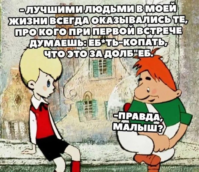 ЛУЧШИМИ ЛЮДЬМИ В МОЕЙ ЖИЗНИ ВСЕГДА ОКАЗЫВАЛИСЬ ТЕ, ПРО КОГО ПРИ ПЕРВОЙ ВСТРЕЧЕ ДУМАЕШЬ: ЕБ*ТЬ-КОПАТЬ, ЧТО ЭТО ЗА ДОЛБ*ЕБ. ПРАВДА, МАЛЫШ?