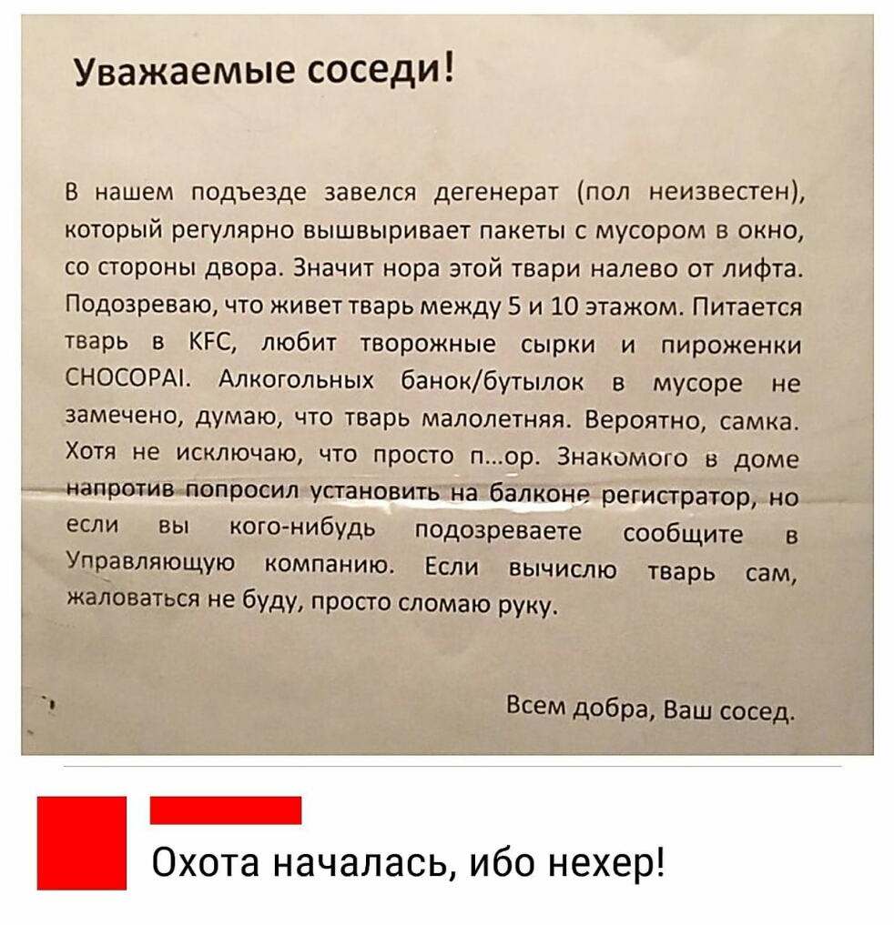 Уважаемые соседи В нашем подъезде завелся дегенерат поп неизвестен который регулярно вышвыривает пакеты с мусором в окно со стороны двора Значит нора этой твари налево от лифта Подозреваю что живет тварь между 5 и 10 этажом Питается тварь в КРС любит творожные сырки и пироженки СНОСОРАі Алкогольных банокбутылок в мусоре не замечено думаю что тварь малолетняя Вероятно самка Хотя не исключаю что про