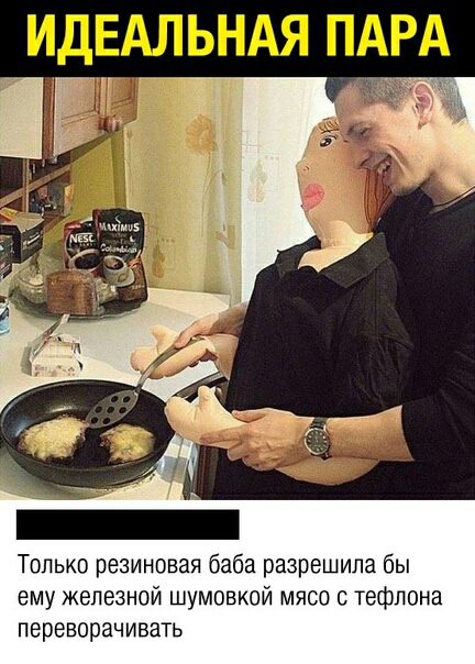Только резиновая баба разрешила бы ему железной шумовкой мясо с тефлона переворачивать
