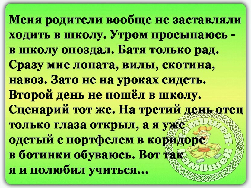 Меня родители вообще не заставляли ходить в школу Утром просыпаюсь в школу опоздал Батя только рад Сразу мне лопата вилы скотина навоз Зато не на уроках сидеть Второй день не пошёл в школу Сценарий тот же На третий деда тец только глаза открыл а я одетый с портфелем в ко _ в ботинки обуваюсь Вот я и полюбил учиться