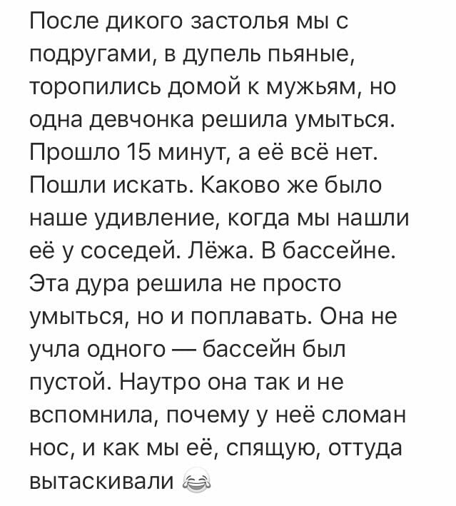После дикого застолья мы с подругами в дупель пьяные торопились домой к мужьям но одна девчонка решила умыться Прошло 15 минут а её всё нет Пошли искать Каково же было наше удивление когда мы нашли её у соседей Лёжа В бассейне Эта дура решила не просто умыться но и поплавать Она не учла одного бассейн был пустой Наутро она так и не вспомнила почему у неё сломан нос и как мы её спящую оттуда вытаск
