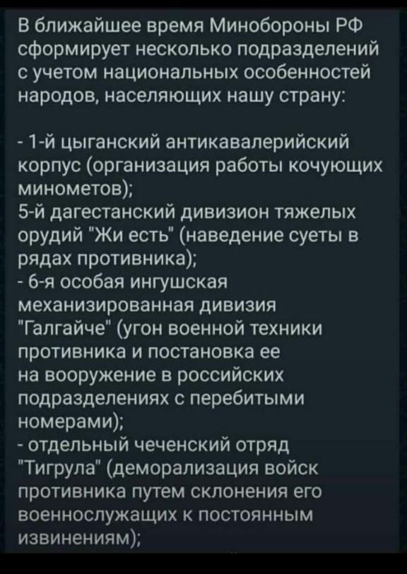 В ближайшее время Минобороны РФ сформирует несколько подразделений с учетом национальных особенностей народов населяющих нашу страну 1 й цыганский антикаввперийский корпус организация работы кочующих минометов 5 й дагестанский дивизион тяжелых орудий Жи есть наведение суеты в рядах противника 6я особая ингушская механизированная дивизия Галгайче угон военной техники противника и постановка ее на в