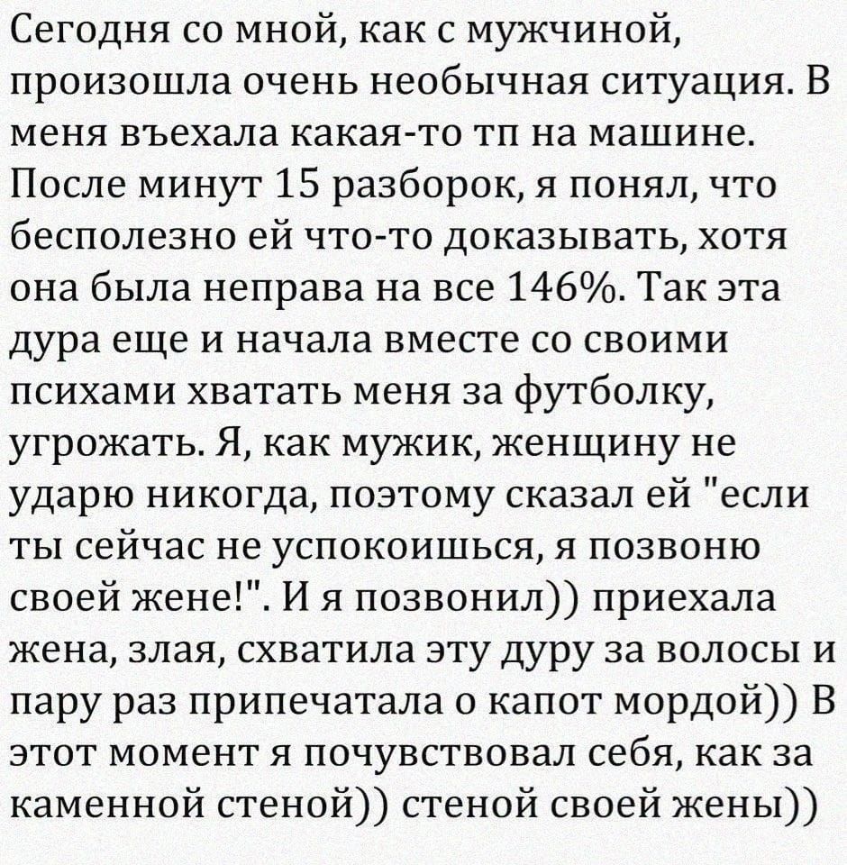 Сегодня со мной как с мужчиной произошла очень необычная ситуация В меня въехала какаято тп на машине После минут 15 разборок я понял что бесполезно ей что то доказывать хотя она была неправа на все 146 Так эта дура еще и начала вместе со своими психами хватать меня за футболку угрожать Я как мужик женщину не ударю никогда поэтому сказал ей если ты сейчас не успокоишься я позвоню своей жены И я по