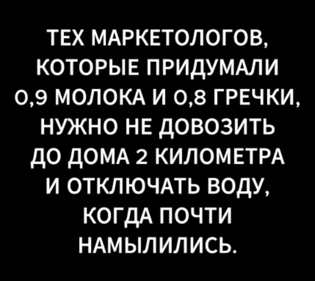 ТЕХ МАРКЕТОЛОГОВ КОТОРЫЕ ПРИДУМАЛИ 09 МОЛОКА И 08 ГРЕЧКИ НУЖНО НЕ дОВОЗИТЬ ДО дОМА 2 КИЛОМЕТРА И ОТКЛЮЧАТЬ ВОДУ КОГДА ПОЧТИ НАМЫЛИЛИСЬ