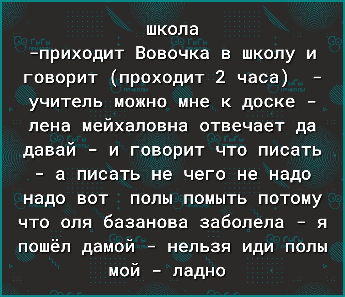 школа приходит Вовочка в школу и говорит проходит 2 часа учитель можно мне к доске лена мейхаловна отвечает да Ё давай и говорит что писать а писать не чего не надо надо вот полы помыть потому что оля базанова заболела я пошёл дамой нельзя иди полы мой ладно