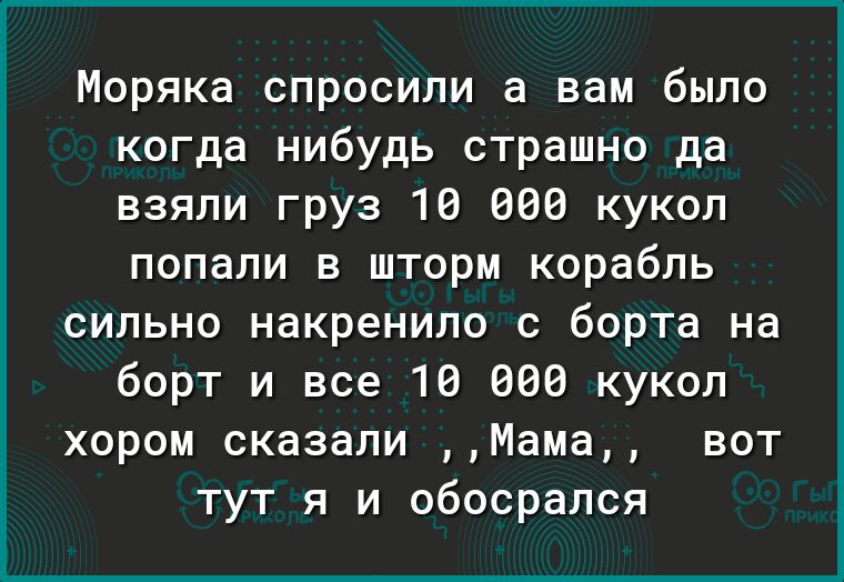 Моряка спросили а вам было когда нибудь страшно да взяли груз 10 060 кукол попали в шторм корабль сильно накренило с борта на борт и все 10 660 кукоп хором сказали Мама вот тут я и обосрался