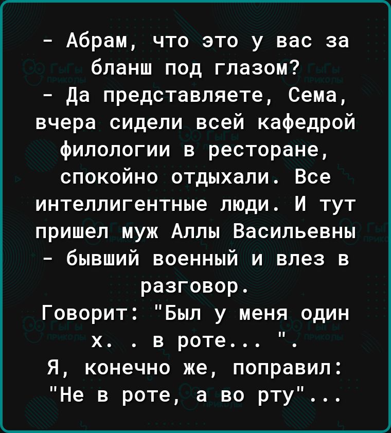 Абрам что это у вас за бпанш под глазом да представляете Сема вчера сидели всей кафедрой филологии в ресторане спокойно отдыхали Все интеллигентные люди И тут пришел муж Аллы Васильевны бывший военный и влез в разговор Говорит Был у меня один х в роте Я конечно же поправил Не в роте а во рту