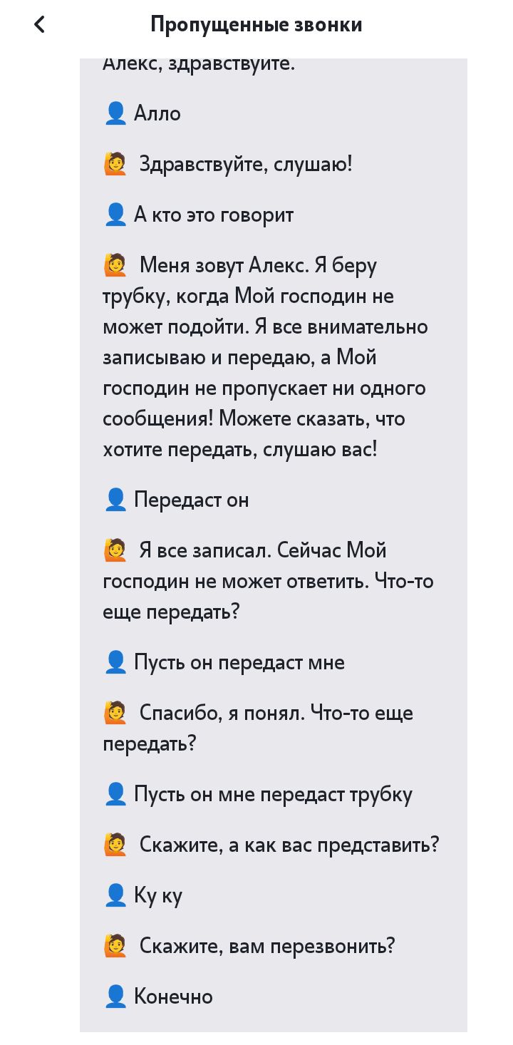 Пропущенные звонки Апекс здравствуите Алло Здравствуйте слушаю А то это говорит Меня зовут Апекс Я беру трубку когда Мой господин не может подойти Я все внимательно записываю и передаю а Мой господин не прппускает ни одного сообщения Можете сказать что хотите передать слушаю вас парадигм Я все записал Сейчас Мой гаспедин не может ответить Что те еще передать Пусть он передаст мне Спасибо я понял Ч