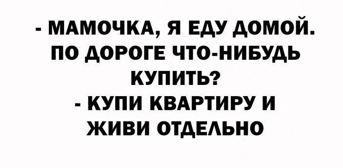 МАМОЧКА Я ЕАУ АОМОЙ ПО АОРОГЕ ЧТО НИБУДЬ КУПИТЬ КУПИ КВАРТИРУ И ЖИВИ ОТДЕЛЬНО