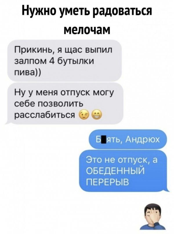 Нужно уметь радоваться мелочам Прикинь я щас выпил залпом 4 бутылки пива Ну у меня отпуск могу себе позволить расслабиться 2 Б ять Андрюх Это не отпуск а ОБЕДЕННЫЙ ПЕРЕРЫВ