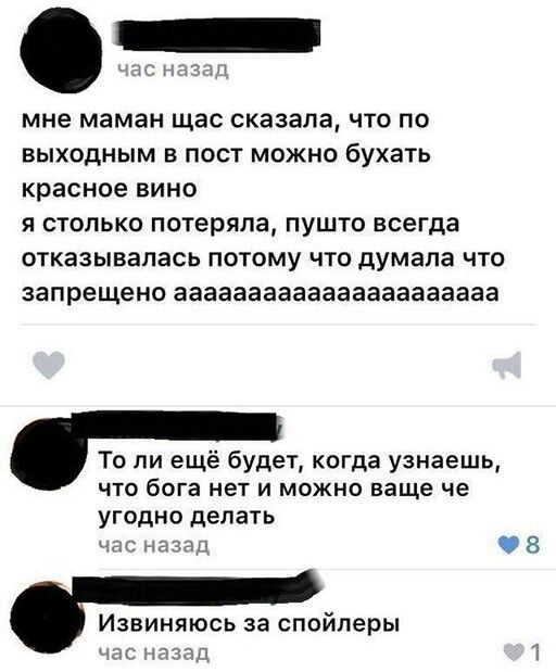 мне маман щас сказала что по выходным в пост можно бухать красное вино я столько потеряла пушто всегда отказывалась потому что думала что запрещено аааааааааааааааааааааа То ли ещё будет когда узнаешь что бога нет и можно ваще че угодно делать Извиняюсь за спойлеры