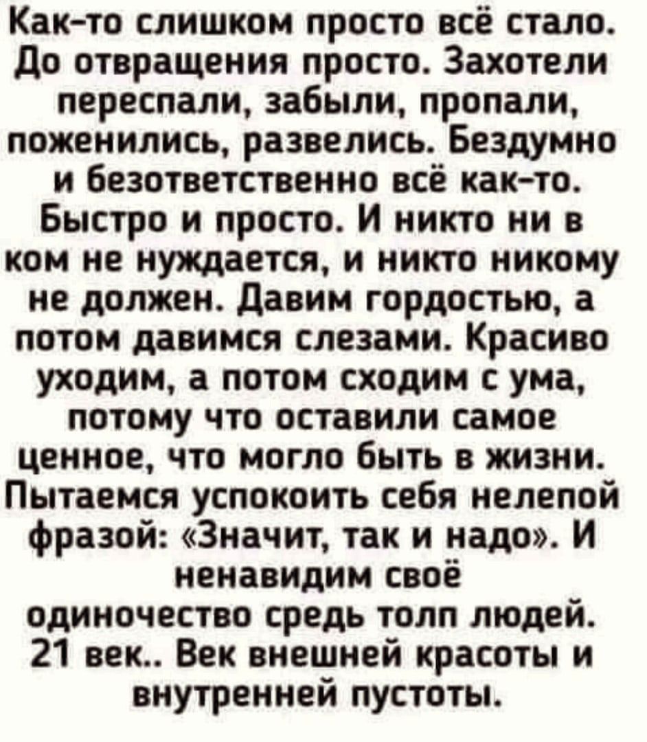 Както слишком просто всё стало до отвращения просто Захотели переспали забыли пропали поженились развелись Бездумно и безответственно всё как то Быстро и просто И никто ни в ком не нуждается и никто никому не должен давим гордостью а потом давимся слезами Красиво уходим а потом сходим с ума потому что оставили самое ценное что могло быть в жизни Пытаемся успокоить себя нелепой фразой Значит так и 