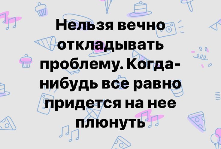 Нельзя вечно откладывать проблему Когда нибудь все равно придется на нее плюнуть
