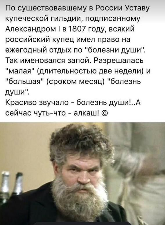По существовавшему в России Уставу купеческой гильдии подписанному Александром в 1807 году всякий российский купец имел право на ежегодный отдых по болезни души Так именовался запой Разрешалась малая длительностью две недели и большая сроком месяц болезнь души Красиво звучало болезнь душиА сейчас чутьчто алкаш