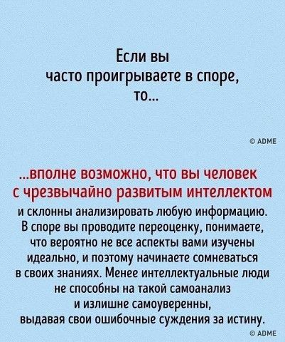Если вы часто проигрываете в споре то еАомЕ ВПОПНО ВОЗМОЖНО ЧТО ВЫ ЧЕЛОВЕК С ЧРЕЗВЫЧЗЙНО развитым ИНТЕЛЛЕКТОМ и склонны анализировать любую информацию В споре вы проводите переоценку понимаете что вероятно не все аспекты вами изучены идеально и поэтому начинаете сомневаться в своих ананиях Менее интеллектуальные люди не способны на такой самоанализ и излишне самоуверенны выдавая свои ошибочные суж