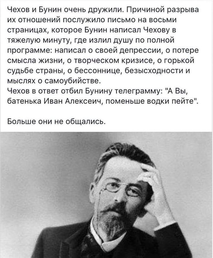 Чехов и Бунин очень дружили Причиной разрыва их отношений послужило письмо на восьми страницах которое Бунин написал Чехову в тяжелую минуту где излил душу по полной программе написал о своей депрессии о потере смысла жизни о творческом кризисе о горькой судьбе страны о бессоннице безысходности и мыслях о самоубийстве Чехов в ответ отбил Бунину телеграмму А Вы батенька Иван Апексеич поменьше водки