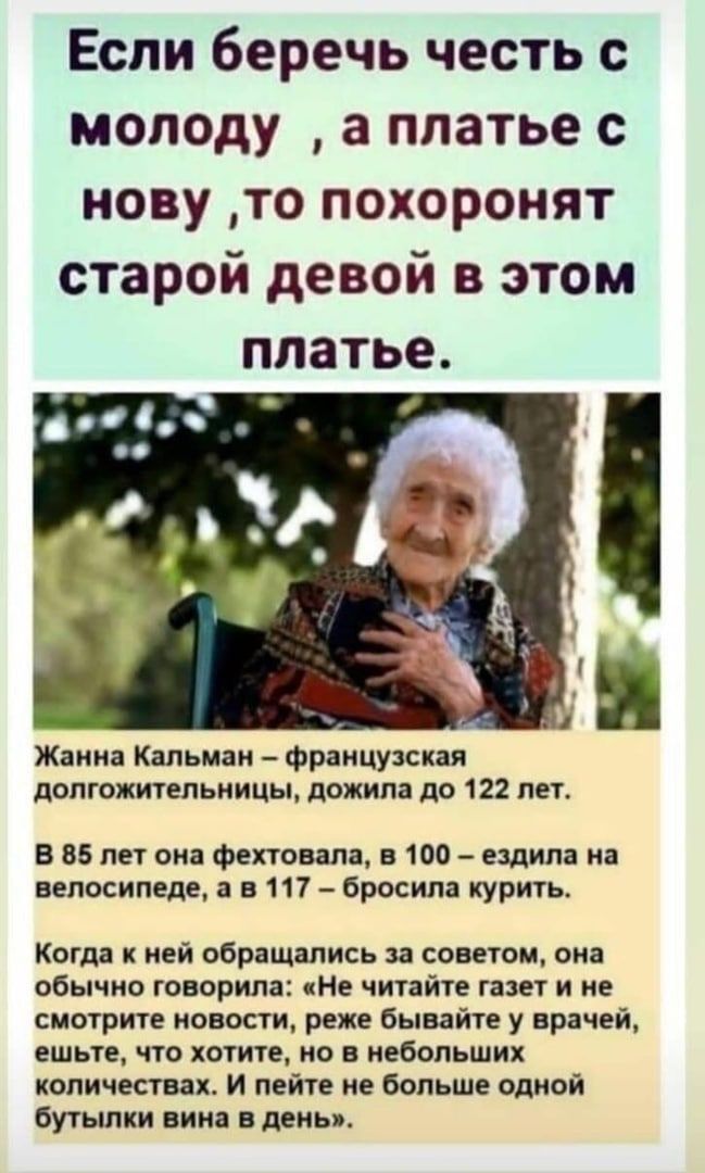 Если беречь честь с молоду а платье с нову то похоронят старой девой в этом платье Жанна Кальман французская долгожительницы дожила до 122 лет В 85 лет она фехтовала в 100 ездила на велосипеде а в 117 бросила курить Когда к ней обращались за советом она обычно говорила Не читайте газет и не смотрите новости реже бывайте у врачей ешьте по хотите но в небольших количествах и пейте не больше одной бу