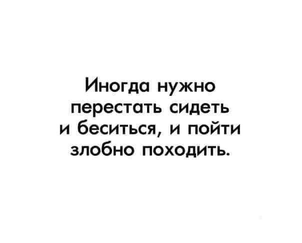 Иногда нужно перестать сидеть и беситься и пойти злобно походить