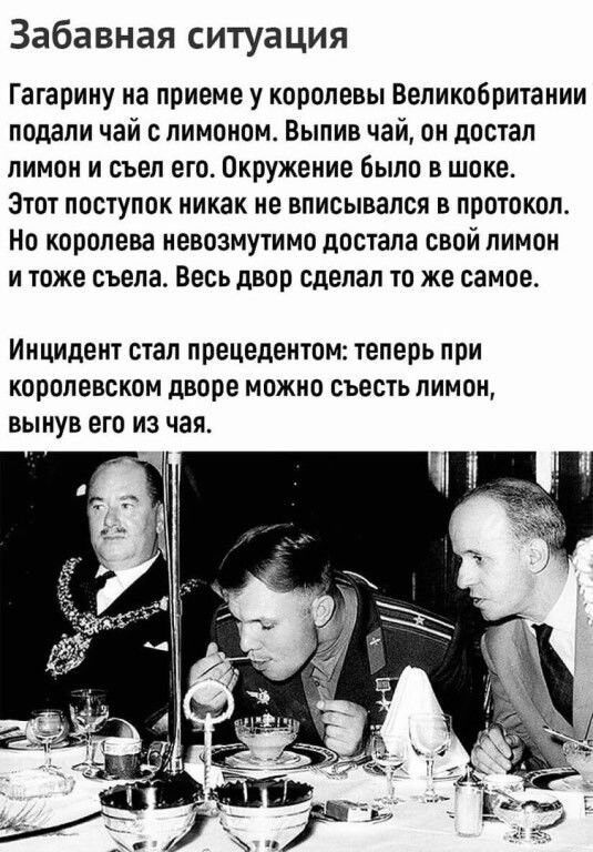 Забавная ситуация Гагарину на приеме у королевы Великобритании подали чай с лимоном Выпив чай он достал лимон и съел его Окружение было в шоке Этот поступок никак не вписывался в протокол но королева невозмутимо достала свой лимон и тоже съела Весь двор сделал то же самое Инцидент стал ППЕЦЕДЕНЮМ теперь при Королевском дворе МОЖНО СЪЕСТЬ ЛИМОН ВЫНУВ ЕГО ИЗ чая