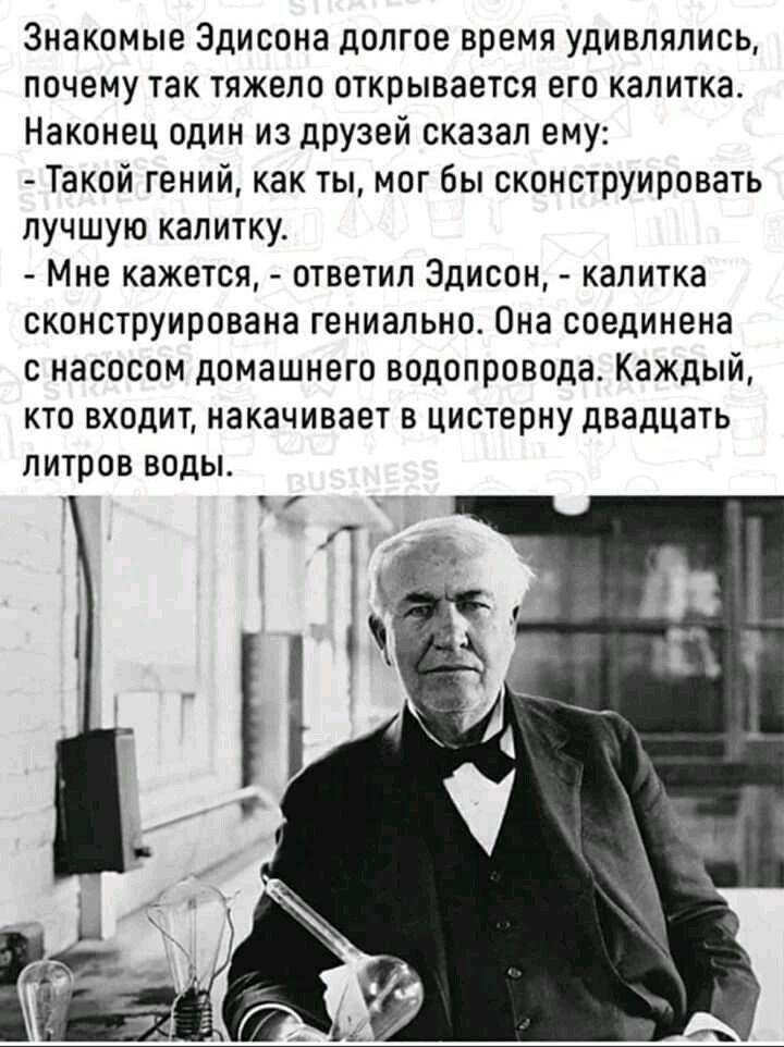 Знакомые Эдисона долгое время удивлялись почему так тяжело открывается его калитка Наконец один из дРУзей сказал ему Такой гений как ты мог бы сконструировать лучшую калитку Мне кажется ответил Эдисон калитка сконструирована гениально Она соединена с насосом домашнего водопровода Каждый кто входит накачивает в цистерну двадцать литров воды