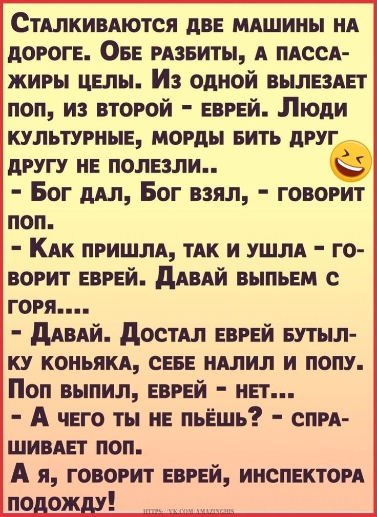 СТАЛКИВАются двв МАшины НА дОРОГЕ ОБЕ РАЗБИТЫ А ПАссА жиры цвлы Из одной вылвзпт поп из второй ЕВРЕЙ Пюди культурныв морды вить друг другу не полвзли в Бог дАл Бог взял говорит поп КАк ПРИШЛА ТАК и УШЛА го ворит ЕВРЕЙ дАВАЙ выпыгм с горя дАВАЙ достм ЕВРЕЙ БУТЫЛ ку коньям СЕБЕ птиц и попу Поп выпил ЕВРЕЙ нвт А чего ты на пьЁшь спм шивнт поп А я говорит еврей инспектом по ож