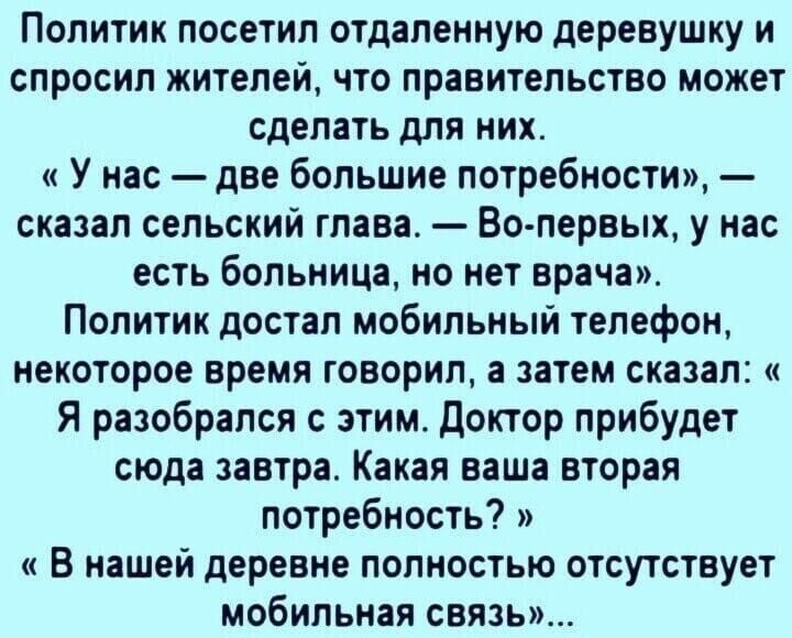 Политик посетил отдаленную деревушку и спросил жителей что правительство может сделать для них У нас две большие потребности сказал сельский глава Во первых у нас есть больница но нет врача Политик достал мобильный телефон некоторое время говорил а затем сказал Я разобрался с этим доктор прибудет сюда завтра Какая ваша вторая потребность В нашей деревне полностью отсутствует мобильная связь