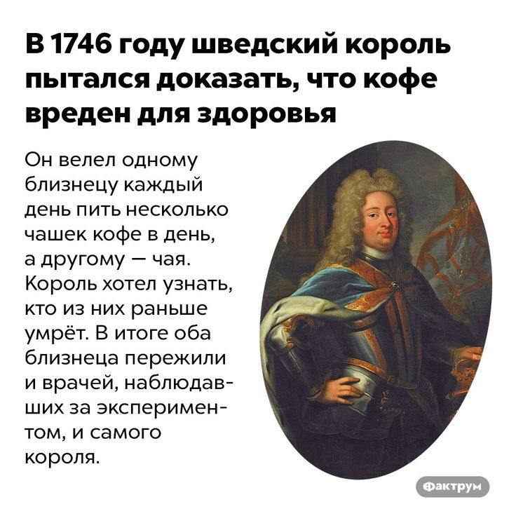 В 1746 году шведский король пытался доказать что кофе вреден для здоровья Он велел одному близнецу каждый день пить несколько чашек кофе в день а другому чая Король хотел узнать кто из них раньше умрёт В итоге оба близнеца пережили и врачей наблюдав ших за эксперимен том и самого короля