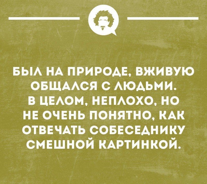_Ф_ БЫЛ НА ПРИРОДЕ ВЖИВУЮ ОБЩАЛСЯ С ЛЮДЬМИ В ЦЕЛОМ НЕПЛОХО НО НЕ ОЧЕНЬ ПОНЯТНО КАК ОТВЕЧАТЬ СОБЕСЕДНИКУ СМЕШНОЙ КАРТИНКОЙ