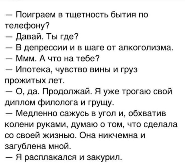 Поиграем в тщетность бытия по телефону давай Ты где В депрессии и в шаге от алкоголизма Ммм А что на тебе Ипотека чувство вины и груз прожитых пет О да Продолжай Я уже трогаю свой диплом филолога и грущу Медленно сажусь в угол и обхватив колени руками думаю о том что сделала со своей жизнью Она никчемна и загубпена мной Я расплакался и закурил