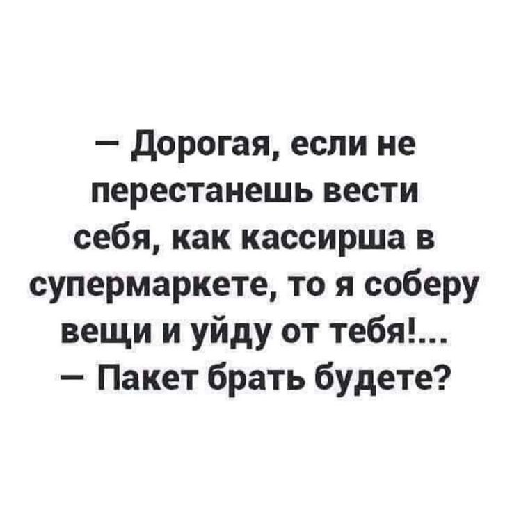 дорогая если не перестанешь вести себя как кассирша в супермаркете то я соберу вещи и уйду от тебя Пакет брать будете