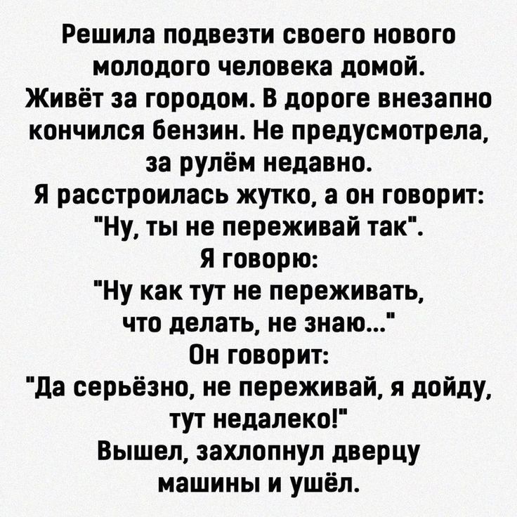 Решила подвезти своего нового молодого человека домой Живёт за городом В дороге внезапно кончился бензин Не предусмотрела за рулём недавно Я расстроилась жутко а он говорит Ну ты не переживай так Я говорю Ну как тут не переживать что делать не знаю Он говорит да серьёзно не переживай я дойду тут недалеко Вышел захлопнул дверцу машины и ушёл