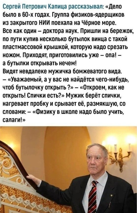 Сергей Петрович Капица рассказывал дела было в 60 х годах Группа Физиков ядеощиков из закрытого нии поехала на Чёрное мире Все как один доктора наук Пришли иа бережпк по пути купив несколько бутылок винца такой пластмассовой крышкой которую надо срезать ножом Приходят приготовились уже опа а бутылки открывать нечем Видят невдалеке мужичка бомжевашто вида Уважаемый а у вас не кайпёшя чего нибудь чт