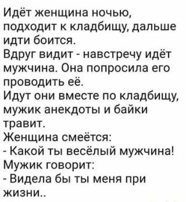 Идёт женщина ночью подходит к кладбищу дальше идти боится Вдруг видит навстречу идёт мужчина Она попросила его проводить её Идут они вместе по кладбищу мужик анекдоты и байки травит Женщина смеётся Какой ты весёлый мужчина Мужик говорит Видела бы ты меня при жизни