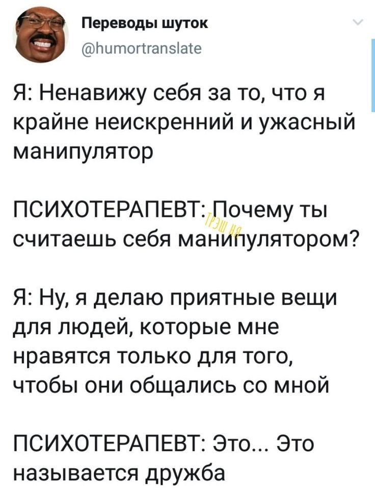 Переводы шуток Щлытогпапвіаіе Я Ненавижу себя за то что я крайне неискренний и ужасный манипулятор ПСИХОТЕРАПЕВТ Почему ты считаешь себя манипулятором Я Ну я делаю приятные вещи для людей которые мне нравятся только для того чтобы они общались со мной ПСИХОТЕРАПЕВТ Это Это называется дружба