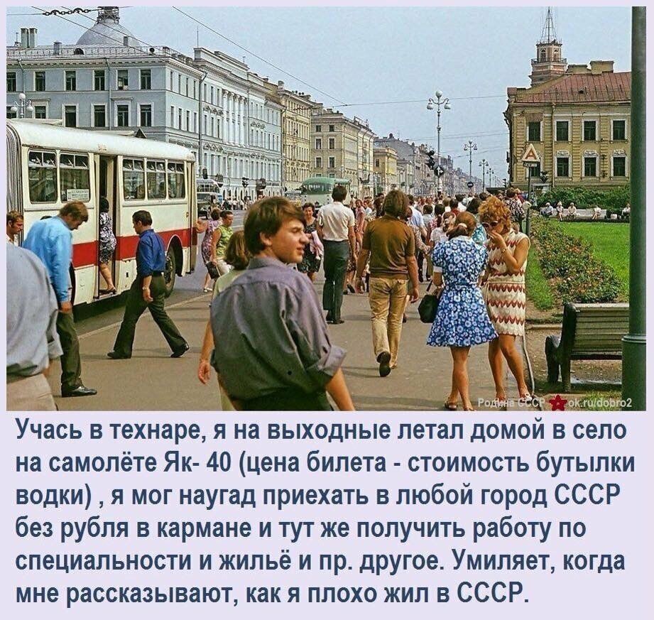 _ Учась в технаре я на выходные летал домой в село на самолёте Яи 40 цена билета стоимость бугылки водки я мог наугад приехать в любой город СССР без рубля в кармане и ту же получить работу по специальное и жильё и пр другое Умипяет когда мне рассказывают как я плохо жил в СССР