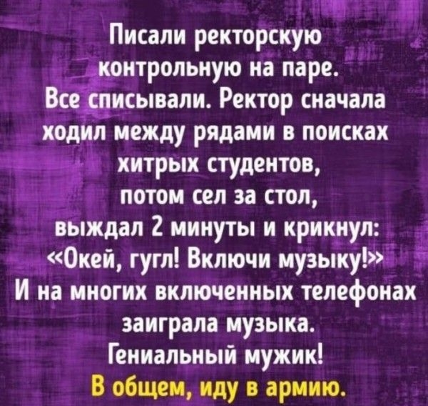 Писали ректорскую Й _ контрольную на паре Все списывали Ректор сначала ходил между рядами в поисках хитрых студентов потом сел за стол выждал 2 минуты и крикнул Окей гугл Включи музыку И на многих включенных телефонах _ заиграла музыка Гениальный мужик В общем иду в армию