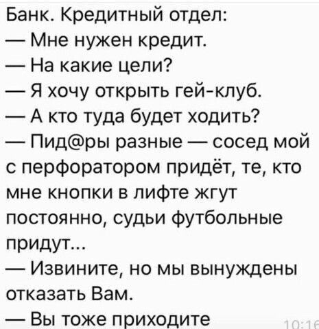 Банк Кредитный отдел Мне нужен кредит На какие цели Я хочу открыть гейклуб А кто туда будет ходить Пидры разные сосед мой с перфоратором придёт те кто мне кнопки в лифте жгут постоянно судьи футбольные придут Извините но мы вынуждены отказать Вам Вы тоже приходите