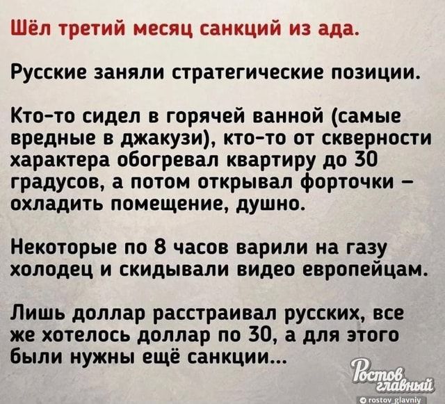 Шёл третий месяц санкций из ада Русские заняли стратегические позиции Кто то сидел в горячей ванной саиые вредные в джакузи кто то от скверности характера обогревал квартиру до 30 градусов а потом открывал форточки охладить помещение душно Некоторые по 8 часов варили на газу холодец и скидывали видео европейцам Лишь доллар расстраивая русских все же хотелось доллар по 30 а для этого Были нужны ещё