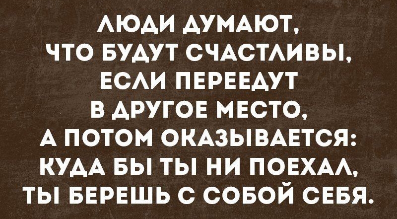 АЮАИ АУМАЮТ ЧТО БУАУТ СЧАСТАИВЫ ЕСАИ ПЕРЕЕАУТ В АРУГОЕ МЕСТО А ПОТОМ ОКАЗЫВАЕТСЯ КУАА БЫ ТЫ НИ ПОЕХАА ТЫ БЕРЕШЬ С СОБОЙ СЕБЯ