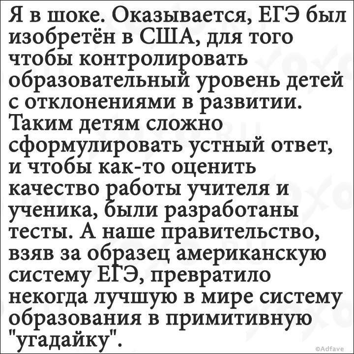 Я в шоке Оказывается ЕГЭ был изобретён в США для того чтобы контролировать образовательным уровень детей с отклонениями в развитии Таким детям сложно сформулировать устный ответ и чтобы как то оценить качество аботы учителя и ученика ыли разработаны тесты А наше правительство взяв за образец американскую систему В Э превратило некогда лучшую в мире систему образования в примитивную утадаику