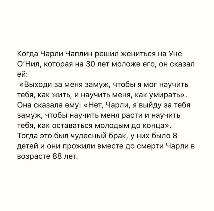 Когда Чарли Чаплин решил жениться на уме ОНил которая на 30 лет моложе его он сказал ей Выходи за меня замуж чтобы я мог научить тебя как жить и научить меня как умирать Она сказала ем Нет Чарли я выйду за тебя замуж чтобы научить меня расти и научить тебя как оставаться молодым до конца Тогда это был чудесный брак у них было 3 детей и они прожили вместе до смерти Чарли в возрасте вв лет