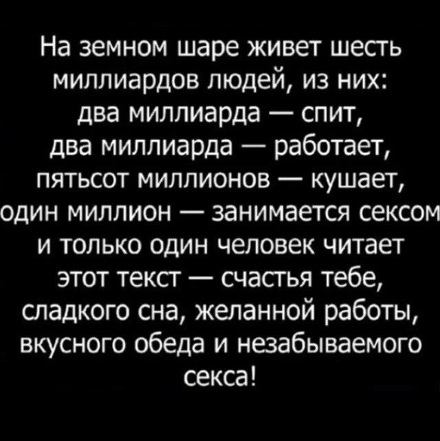 На земном шаре живет шесть миллиардов людей из них два миллиарда спит два миллиарда работает пятьсот миллионов кушает один миллион занимается сексом и только один человек читает этот текст счастья тебе сладкого сна желанной работы вкусного обеда и незабываемого секса