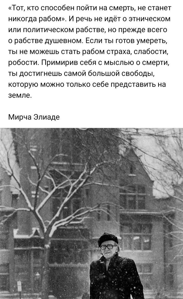 Тот кто способен пойти на смерть не станет никогда рабом и речь не идёт о этническом ИЛИ ПОПИТИЧеСКОМ рабстве НО прежде всего в рабстве душевном Если ты готов умереть ты не можешь стать рабом страха слабости робости Примирив себя с мыслью о смерти ты достигнешь самой большой свободы которую можно только себе представить на ЗЕМЛЕ Мирча Эпиаде