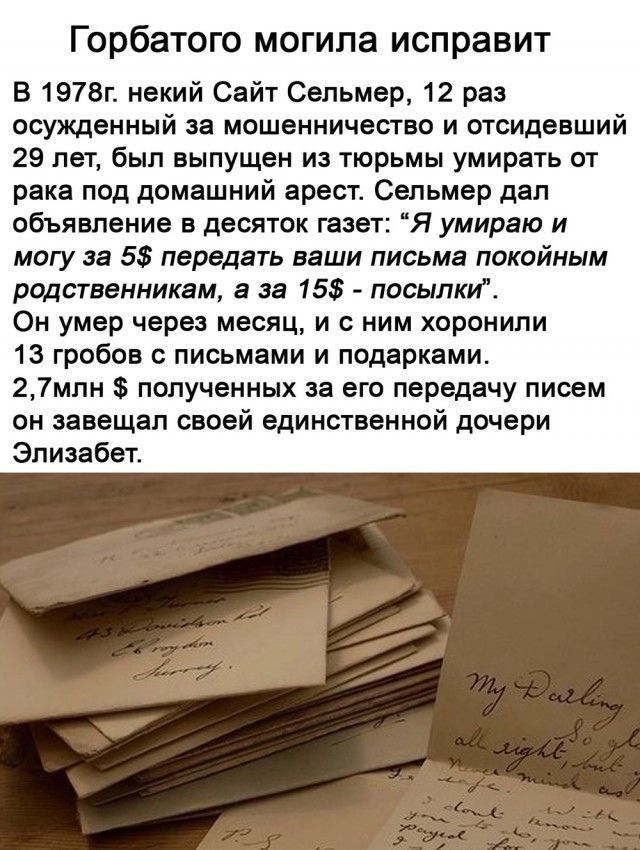 Горбатого могила исправит В 1978п некий Сайт Сепьмер 12 раз осужденный за мошенничество и отсидевший 29 лет был выпущен из тюрьмы умирать от рака под домашний арест Свпьмер дал объявление десяток газет Я умираю и могу за 55 передать ваши письма покойным рщаненникем в за 15 посылки Он умер через месяц и с ним хоронили 13 гробов с письмами и подарками 27млн полученных за его передачу писем он завеща