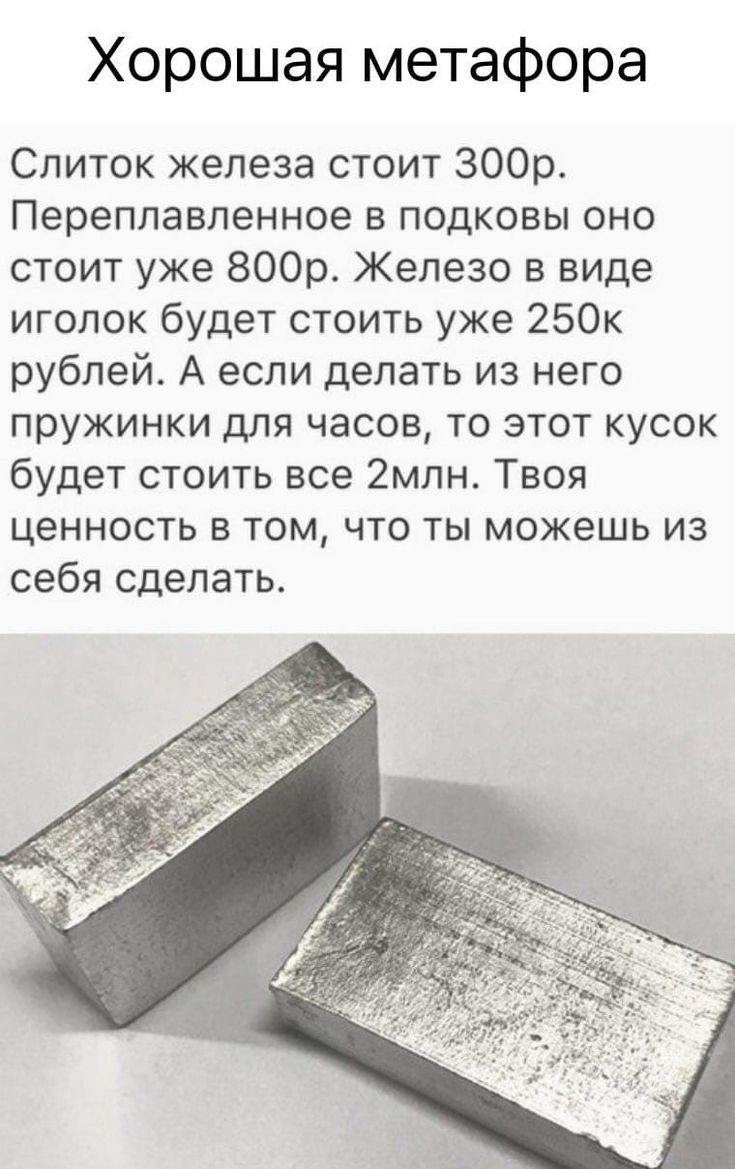 Хорошая метафора Слиток железа стоит 300р Переплавленное в подковы оно стоит уже 800р Железо в виде иголок будет стоить уже 250к рублей А если делать из него пружинки для часов то этот кусок будет стоить все 2мпн Твоя ценность в том что ты можешь из себя сделать